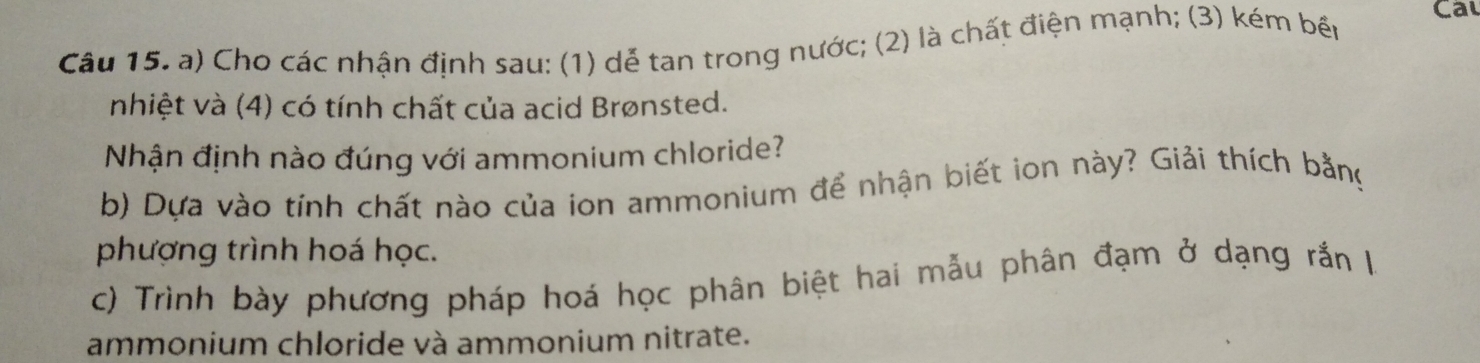 Cal 
Câu 15. a) Cho các nhận định sau: (1) dễ tan trong nước; (2) là chất điện mạnh; (3) kém bến 
nhiệt và (4) có tính chất của acid Brønsted. 
Nhận định nào đúng với ammonium chloride? 
b) Dựa vào tính chất nào của ion ammonium để nhận biết ion này? Giải thích bằng 
phượng trình hoá học. 
c) Trình bày phương pháp hoá học phân biệt hai mẫu phân đạm ở dạng rắn là 
ammonium chloride và ammonium nitrate.