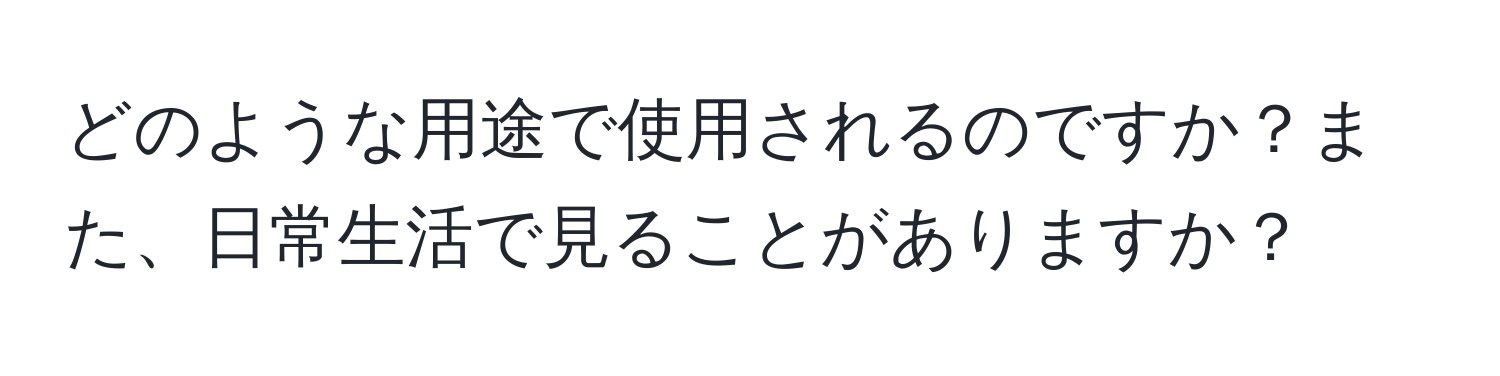 どのような用途で使用されるのですか？また、日常生活で見ることがありますか？