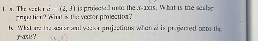 The vector vector a=(2,3) is projected onto the x-axis. What is the scalar 
projection? What is the vector projection? 
b. What are the scalar and vector projections when vector a is projected onto the 
y-axis?