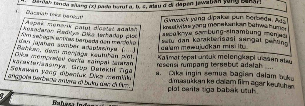 Berilah tanda silang (x) pada huruf a, b, c, atau d di depan jawaban yang benar! 
1. Bacalah teks berikut! 
Gimmick yang dipakai pun berbeda. Ada 
Aspek menarik patut dicatat adalah 
kreativitas yang menekankan bahwa humor 
kesadaran Raditya Dika terhadap plot sebaiknya sambung-sinambung menjadi 
film sebagai entitas berbeda dan merdeka satu dan karakterisasi sangat penting 
dari jajahan sumber adaptasinya. [.....] dalam mewujudkan misi itu. 
Bahkan, demi menjaga keutuhan plot, Kalimat tepat untuk melengkapi ulasan atau 
Dika mempreteli cerita sampai tataran resensi rumpang tersebut adalah .... 
karakterisasinya. Grup Detektif Tiga a. Dika ingin semua bagian dalam buku 
Sekawan yang dibentuk Dika memiliki dimasukkan ke dalam film agar keutuhan 
anggota berbeda antara di buku dan di film. 
plot cerita tiga babak utuh. 
8