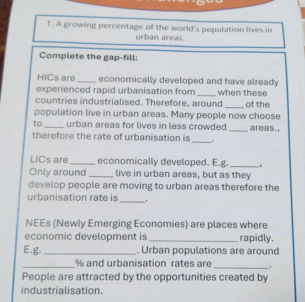 A growing percentage of the world’s population lives in 
urban areas. 
Complete the gap-fill: 
HICs are _economically developed and have already 
experienced rapid urbanisation from _when these 
countries industrialised. Therefore, around _of the 
population live in urban areas. Many people now choose 
to_ urban areas for lives in less crowded _areas., 
therefore the rate of urbanisation is _. 
LICs are _economically developed. E.g. _. 
Only around _live in urban areas, but as they 
develop people are moving to urban areas therefore the 
urbanisation rate is _. 
NEEs (Newly Emerging Economies) are places where 
economic development is _rapidly. 
E.g. _. Urban populations are around 
_% and urbanisation rates are_ 
. 
People are attracted by the opportunities created by 
industrialisation.