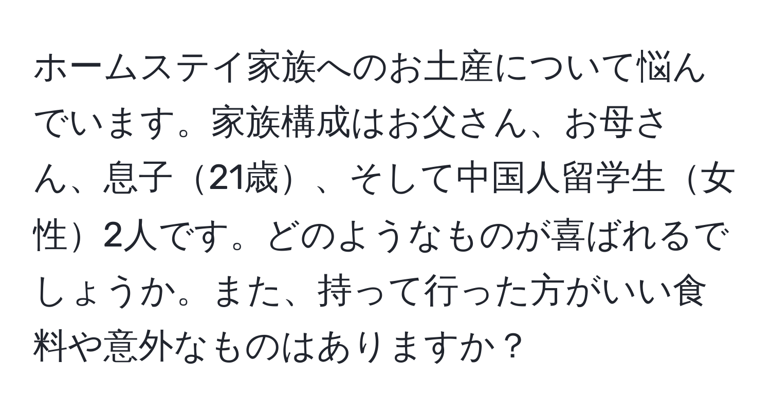 ホームステイ家族へのお土産について悩んでいます。家族構成はお父さん、お母さん、息子21歳、そして中国人留学生女性2人です。どのようなものが喜ばれるでしょうか。また、持って行った方がいい食料や意外なものはありますか？