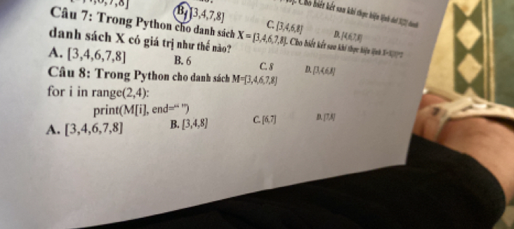 Chó biết khết sam khi thọực khiện hịnh chời 18) chae
,,∈fty ,r,o] B [3,4,7,8] C.
Câu 7: Trong Python cho danh sách [3,4,6,8] D. [4,6,7,8]
danh sách X có giá trị như thế nào? X= 3,4,6,7,8 L Cho iết kết sa khi thực hiệm (ệnh XK''2
A. [3,4,6,7,8] B. 6 C. 8 D. [3,468]
* Câu 8: Trong Python cho danh sách M=[3,4,6,7,8]
for i in range (2,4)
print(N 1|i| , enc ='' ”
A. [3,4,6,7,8] B. [3,4,8] C. [6,7] [7,8]