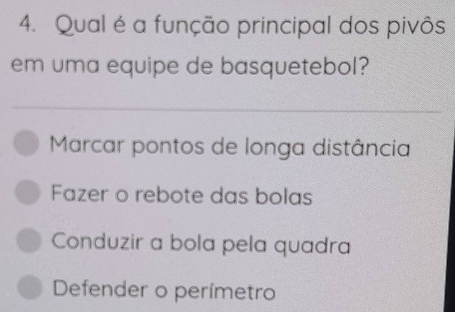 Qual é a função principal dos pivôs
em uma equipe de basquetebol?
_
__
Marcar pontos de longa distância
Fazer o rebote das bolas
Conduzir a bola pela quadra
Defender o perímetro