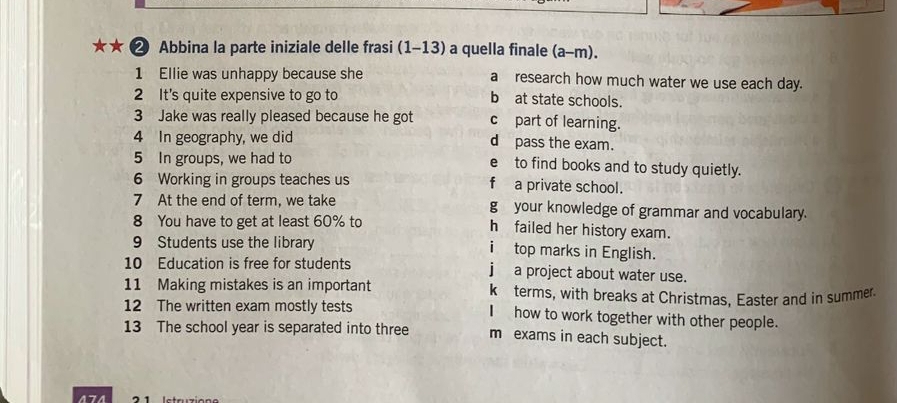 ★★ ❷ Abbina la parte iniziale delle frasi (1-13) a quella finale (a-m). 
1 Ellie was unhappy because she a research how much water we use each day. 
2 It's quite expensive to go to b at state schools. 
3 Jake was really pleased because he got c part of learning. 
4 In geography, we did d pass the exam. 
5 In groups, we had to e to find books and to study quietly. 
6 Working in groups teaches us f a private school. 
7 At the end of term, we take g your knowledge of grammar and vocabulary. 
8 You have to get at least 60% to h failed her history exam. 
9 Students use the library top marks in English. 
10 Education is free for students a project about water use. 
11 Making mistakes is an important küterms, with breaks at Christmas, Easter and in summer. 
12 The written exam mostly tests Ihow to work together with other people. 
13 The school year is separated into three m exams in each subject. 
474