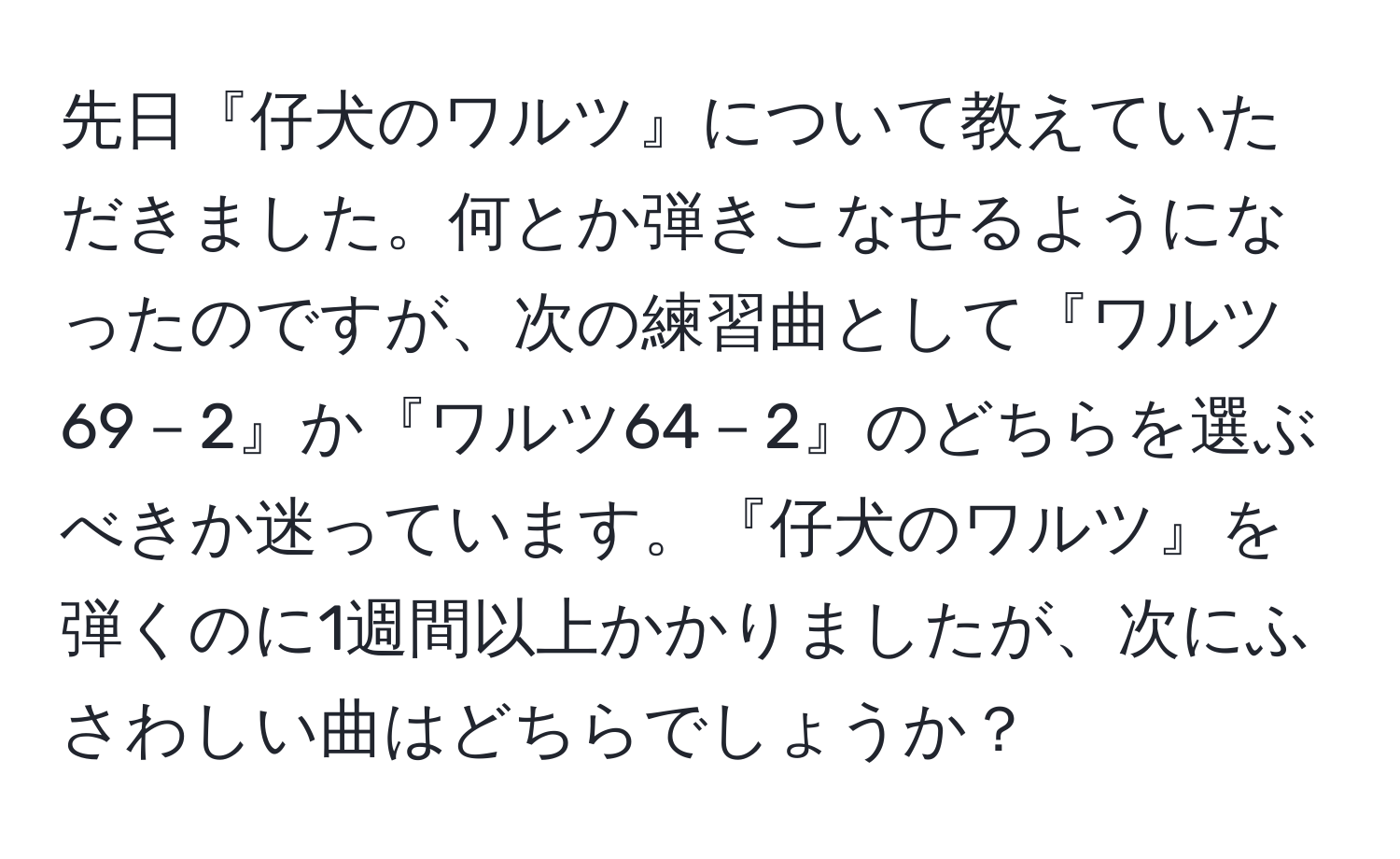 先日『仔犬のワルツ』について教えていただきました。何とか弾きこなせるようになったのですが、次の練習曲として『ワルツ69－2』か『ワルツ64－2』のどちらを選ぶべきか迷っています。『仔犬のワルツ』を弾くのに1週間以上かかりましたが、次にふさわしい曲はどちらでしょうか？