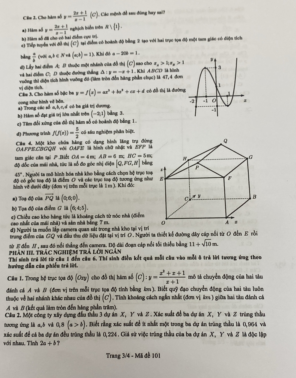 Câu 2, Cho hàm số y= (2x+1)/x-1 (C). Các mệnh đề sau đúng hay sai?
a) Hàm số y= (2x+1)/x-1  nghịch biển trên Rvee  1 .
b) Hàm số đã cho có hai điểm cực trị.
c) Tiếp tuyển với đồ thị (C) tại điểm có hoành độ bằng 2 tạo với hai trục tọa độ một tam giác có điện tích
bàng  a/b  (với ,b∈ N và (a;b)=1) ). Khi đó a-20b=1.
d) Lấy hai điểm A; B thuộc một nhánh của đồ thị (C) sao cho x_A>1;x_B>1
và hai điểm C; D thuộc đường thẳng △ :y=-x+1. Khi ABCD là hình
vuông thì diện tích hình vuông đó (làm tròn đến hàng phần chục) là 47, 4 đơn
vị diện tích.
Câu 3. Cho hàm số bậc ba y=f(x)=ax^3+bx^2+cx+d có đồ thị là đường
cong như hình vẽ bên.
a) Trong các số a, b, c, d có ba giá trị dương.
b) Hàm số đạt giá trị lớn nhất trên (-2;1) bằng 3. 
c) Tâm đổi xứng của đồ thị hàm số có hoành độ bằng 1.
d) Phương trình f(f(x))= 5/2  có sáu nghiệm phân biệt.
Câu 4. Một kho chứa hàng có dạng hình lăng trụ đứng
OAFPE.CBGQH với OAFE là hình chữ nhật và EFP là
tam giác cân tại P .Biết OA=4m;AB=6m;HC=5m;
độ dốc của mái nhà, tức là số đo góc nhị diện [Q,FG,H] bàng
45°. Người ta mô hình hóa nhà kho bằng cách chọn hệ trục toạ
độ có gốc toạ độ là điểm O và các trục toạ độ tương ứng như
hình vẽ dưới đây (đơn vị trên mỗi trục là 1m). Khi đó:
2) Toạ độ của vector PQ là (0;6;0).
b) Tọa độ của điểm G là (6;4;5).
c) Chiều cao kho hàng tức là khoảng cách từ nóc nhà (điểm
cao nhất của mái nhà) và sản nhà bằng 7 m. 
d) Người ta muốn lắp camera quan sát trong nhà kho tại vị trí
trung điểm của GQ và đầu thu dữ liệu đặt tại vị trí O. Người ta thiết kế đường dây cáp nối từ O đến E rồi
từ E đến H , sau đó nối thẳng đến camera. Độ dài đoạn cáp nối tối thiểu bằng 11+sqrt(10)m.
phÀN III. TRÁC NGHIệM TRả lờI ngÁn
Thí sinh trả lời từ câu 1 đến câu 6. Thí sinh điền kết quả mỗi câu vào mỗi ô trả lời tương ứng theo
hướng dẫn của phiếu trả lời.
Câu 1. Trong hệ trục tọa dhat Q(Oxy) cho đồ thị hàm số (C):y= (x^2+x+1)/x+1  mô tả chuyển động của hai tàu
đánh cá A và B (đơn vị trên mỗi trục tọa độ tính bằng km). Biết quỹ đạo chuyển động của hai tàu luôn
thuộc về hai nhánh khác nhau của đồ thị (C) 0 . Tính khoảng cách ngắn nhất (đơn vị km ) giữa hai tàu đánh cá
A và B (kết quả làm tròn đến hàng phần trăm).
Câu 2. Một công ty xây dựng đầu thầu 3 dự án X, Y và Z . Xác suất đề ba dự án X, Y và Z trúng thầu
tương ứng là a,b và 0,8(a>b). Biết rằng xác suất để ít nhất một trong ba dự án trúng thầu là 0,964 và
xác suất để cả ba dự án đều trúng thầu là 0,224. Giả sử việc trúng thầu của ba dự án X, Y và Z là độc lập
với nhau. Tính 2a+b ?
Trang 3/4 - Mã đề 101