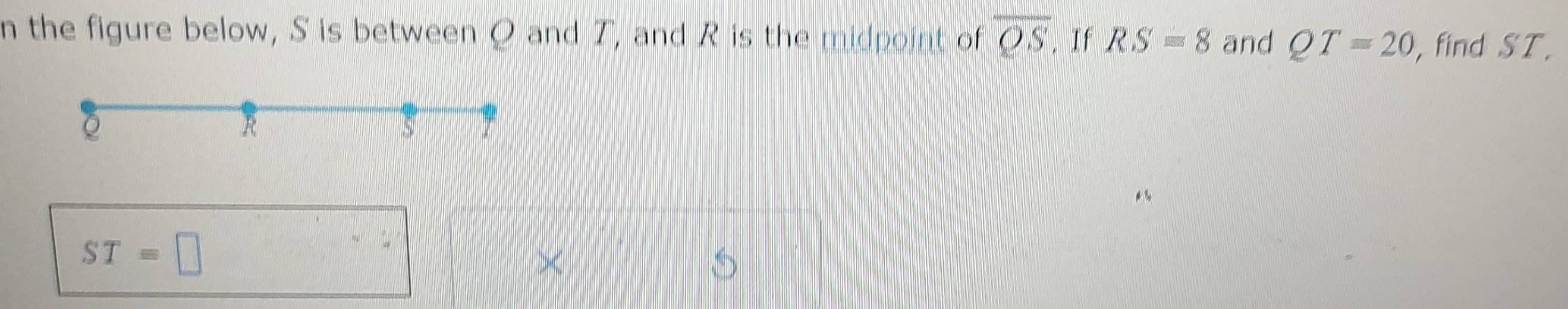 the figure below, S is between Q and T, and R is the midpoint of overline QS, If RS=8 and QT=20 ,find ST.
ST=□