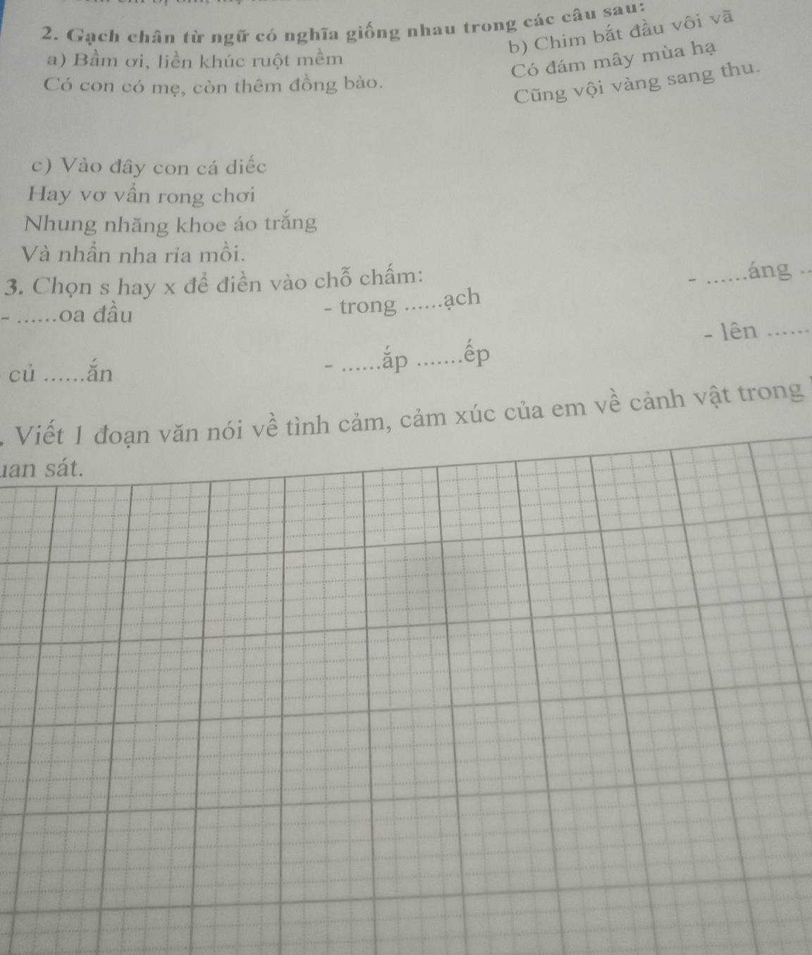 Gạch chân từ ngữ có nghĩa giống nhau trong các câu sau: 
b) Chim bắt đầu vôi vã 
a) Bầm ơi, liền khúc ruột mềm 
Có đám mây mùa hạ 
Có con có mẹ, còn thêm đồng bào. 
Cũng vội vàng sang thu. 
c) Vào đây con cá diếc 
Hay vơ vẫn rong chơi 
Nhung nhăng khoe áo trắng 
Và nhần nha ria mồi. 
3. Chọn s hay x để điền vào chỗ chấm: _áng 
- ......oa đầu - trong _ach 
củ .....ǎn 
_ắp _ếp - lên_ 
. Viết 1 đoạn văn nói về tình cảm, cảm xúc của em về cảnh vật trong 
uan sát.