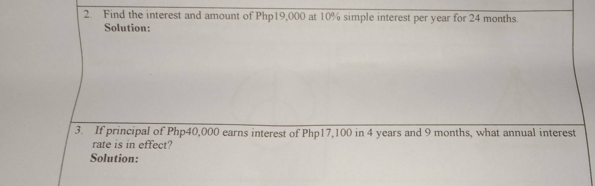 Find the interest and amount of Php19,000 at 10% simple interest per year for 24 months. 
Solution: 
3. If principal of Php40,000 earns interest of Php17,100 in 4 years and 9 months, what annual interest 
rate is in effect? 
Solution: