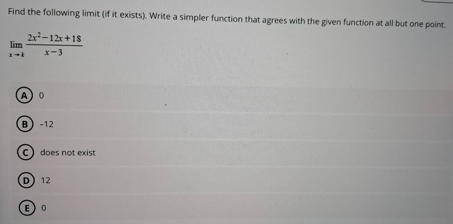 Find the following limit (if it exists). Write a simpler function that agrees with the given function at all but one point.
limlimits _xto k (2x^2-12x+18)/x-3 
A 0
B -12
C does not exist
D 12
E 0