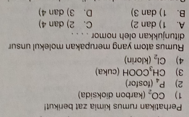 Perhatikan rumus kimia zat berikut!
1) CO_2 (karbon dioksida)
2) P_4 (fosfor)
3) CH_3C a OOH (cuka)
^ 
4) Cl_2 (klorin)
Rumus atom yang merupakan molekul unsur
ditunjukkan oleh nomor . . . .
A. 1) dan 2) C. 2) dan 4)
B. 1) dan 3) D. 3) dan 4)