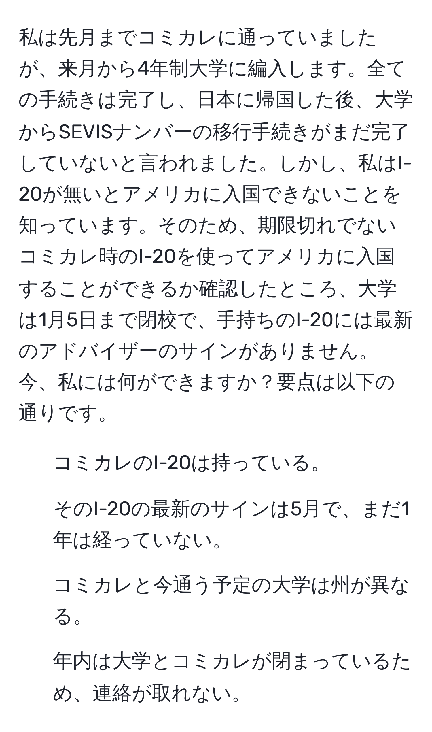 私は先月までコミカレに通っていましたが、来月から4年制大学に編入します。全ての手続きは完了し、日本に帰国した後、大学からSEVISナンバーの移行手続きがまだ完了していないと言われました。しかし、私はI-20が無いとアメリカに入国できないことを知っています。そのため、期限切れでないコミカレ時のI-20を使ってアメリカに入国することができるか確認したところ、大学は1月5日まで閉校で、手持ちのI-20には最新のアドバイザーのサインがありません。今、私には何ができますか？要点は以下の通りです。  
1. コミカレのI-20は持っている。  
2. そのI-20の最新のサインは5月で、まだ1年は経っていない。  
3. コミカレと今通う予定の大学は州が異なる。  
4. 年内は大学とコミカレが閉まっているため、連絡が取れない。