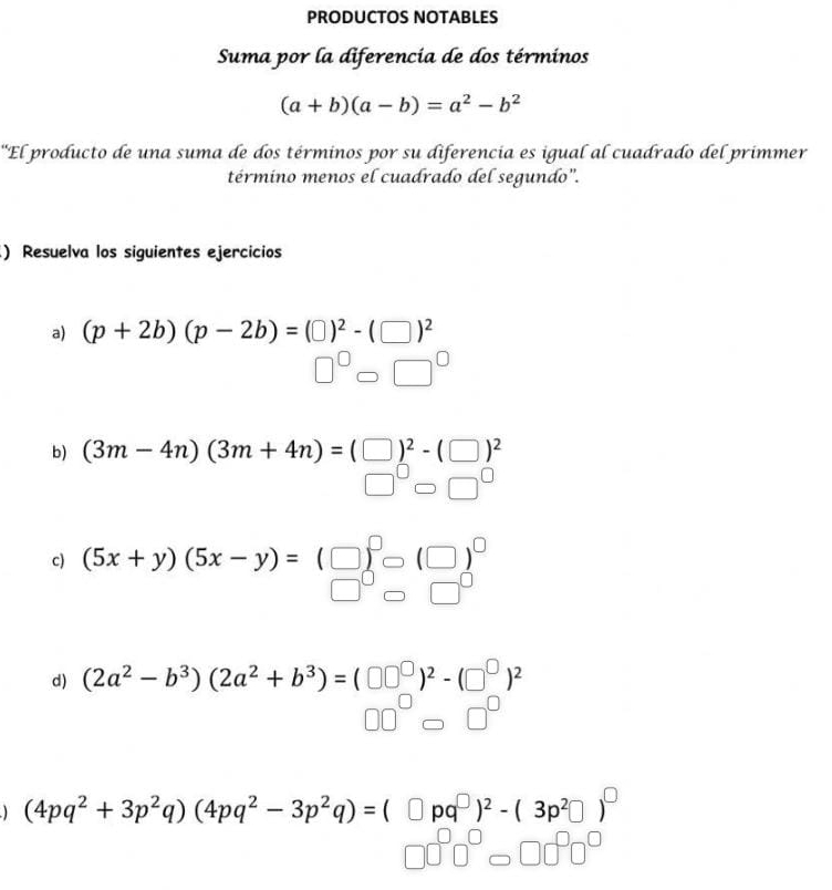 PRODUCTOS NOTABLES 
Suma por la diferencia de dos términos
(a+b)(a-b)=a^2-b^2
'El producto de una suma de dos términos por su diferencia es igual al cuadrado del primmer 
término menos el cuadrado del segundo". 
) Resuelva los siguientes ejercicios 
a) (p+2b)(p-2b)=(□ )^2-(□ )^2
□ 
b) (3m-4n)(3m+4n)=(□ □ )^2-(□ )^2
c) (5x+y)(5x-y)=
d) (2a^2-b^3)(2a^2+b^3)=(□ □^(□))^2-(□^(□))^2
(4pq^2+3p^2q)(4pq^2-3p^2q)=(□ pq^(□))^2-(3p^2□ )^□ 