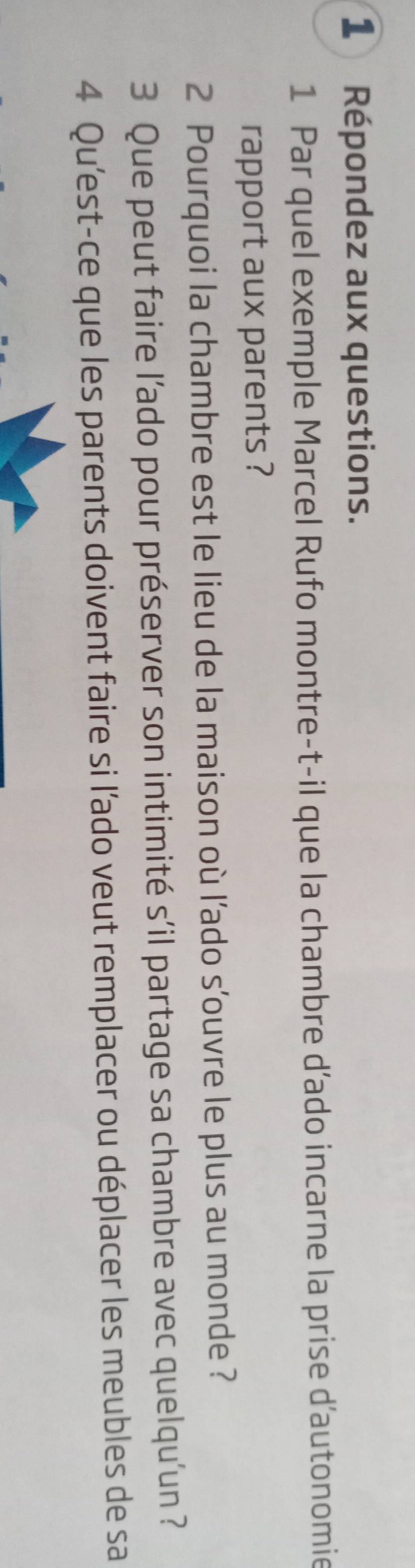 Répondez aux questions. 
1 Par quel exemple Marcel Rufo montre-t-il que la chambre d’ado incarne la prise d'autonomie 
rapport aux parents ? 
2 Pourquoi la chambre est le lieu de la maison où l’ado s'ouvre le plus au monde ? 
3 Que peut faire l’ado pour préserver son intimité s’il partage sa chambre avec quelqu'un ? 
4 Qu'est-ce que les parents doivent faire si l'ado veut remplacer ou déplacer les meubles de sa