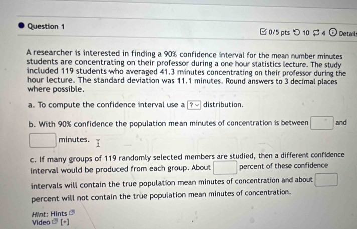 □0/5 pts つ 10 2 4 Details 
A researcher is interested in finding a 90% confidence interval for the mean number minutes
students are concentrating on their professor during a one hour statistics lecture. The study 
included 119 students who averaged 41.3 minutes concentrating on their professor during the
hour lecture. The standard deviation was 11.1 minutes. Round answers to 3 decimal places 
where possible. 
a. To compute the confidence interval use a ? √ distribution. 
b. With 90% confidence the population mean minutes of concentration is between and
minutes. 
c. If many groups of 119 randomly selected members are studied, then a different confidence 
interval would be produced from each group. About percent of these confidence 
intervals will contain the true population mean minutes of concentration and about 
percent will not contain the true population mean minutes of concentration. 
Hint: Hints 
Video [+]