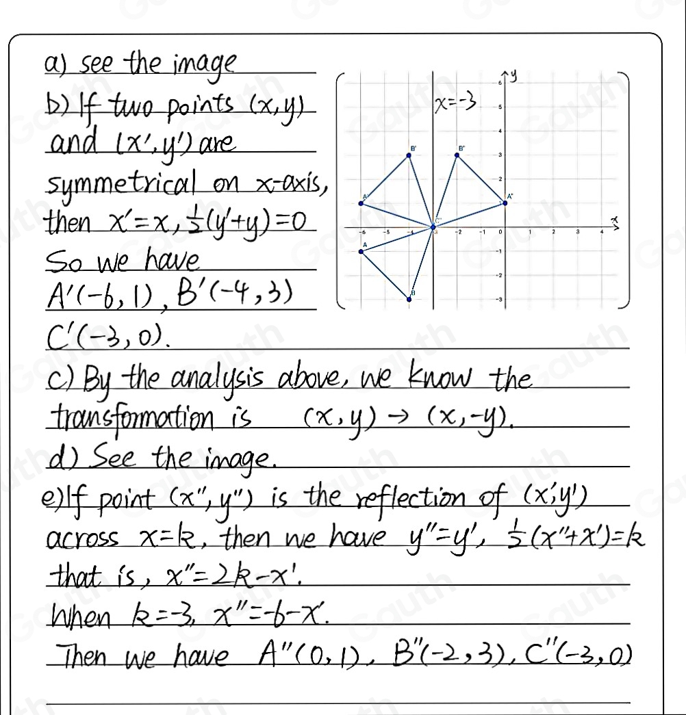 a) see the image 
b) If two points (x,y)
and (x',y') are 
symmetrical on x-axis, 
then x'=x,  1/2 (y'+y)=0
So we have
A'(-6,1), B'(-4,3)
C'(-3,0)
() By the analysis above, we know the 
transformation is (x,y)to (x,-y). 
d See the image. 
e)f point (x'',y'') is the reflection of (x',y')
across x=k ,, then we have y''=y',  1/2 (x''+x')=k
that is, x''=2k-x'. 
When k=-3, x''=-6-x'. 
Then we have A''(0,1), B''(-2,3), C''(-3,0)