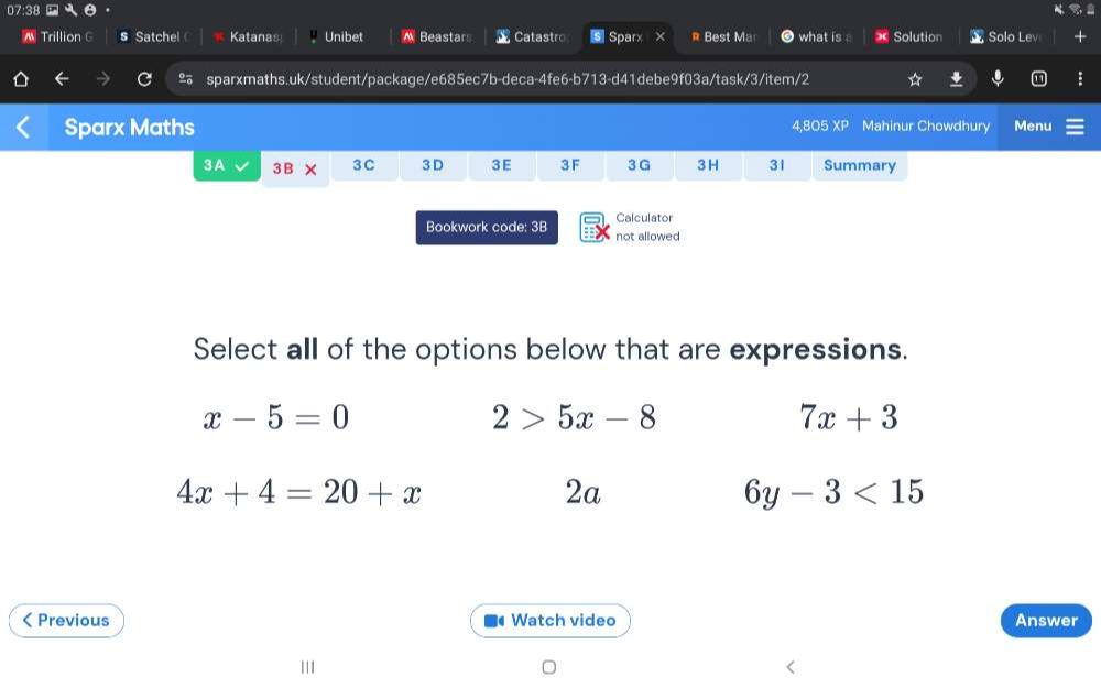 07:3
^ Trillion C § Satchel Katanas Unibet ^ Beastars Catastro ⑤ Sparx × * Best Ma what is * Solution ▲ Solo Lev
ao sparxmaths.uk/student/package/e685ec7b-deca-4fe6-b713-d41debe9f03a/task/3/item/2
Sparx Maths Mahinur Chowdhury Menu
4.80 )5XP
3A 3B* 3C 3 D 3 E 3 F 3G 3 H 31 Summary
Calculator
Bookwork code: 3B not allowed
Select all of the options below that are expressions.
x-5=0
2>5x-8
7x+3
4x+4=20+x
2a
6y-3<15</tex> 
< Previous Watch video Answer