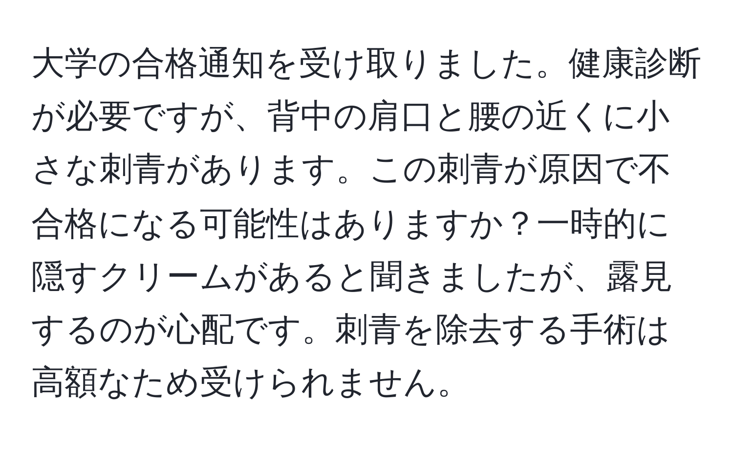 大学の合格通知を受け取りました。健康診断が必要ですが、背中の肩口と腰の近くに小さな刺青があります。この刺青が原因で不合格になる可能性はありますか？一時的に隠すクリームがあると聞きましたが、露見するのが心配です。刺青を除去する手術は高額なため受けられません。