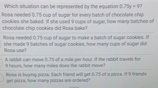 Which situation can be represented by the equation 0.75y=9
Rosa needed 0.75 cup of sugar for every batch of chocolate chip
cookies she baked. If she used 9 cups of sugar, how many batches of
chocolate chip cookies did Rosa bake?
Rosa needed 0.75 cup of sugar to make a batch of sugar cookies. If
she made 9 batches of sugar cookies, how many cups of sugar did
Rosa use?
A rabbit can move 0.75 of a mile per hour. If the rabbit travels for
9 hours, how many miles does the rabbit move?
Rosa is buying pizza. Each friend will get 0.75 of a pizza. If 9 friends
get pizza, how many pizzas are ordered?