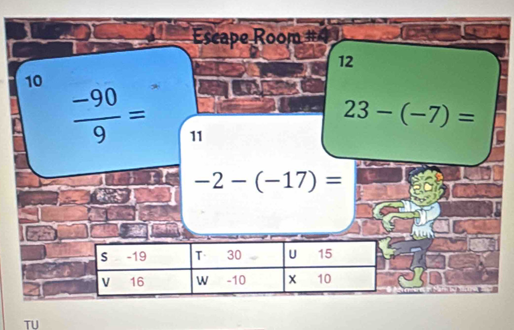 Escape Room # 
12 
10  (-90)/9 =
23-(-7)=
11
-2-(-17)=
TU