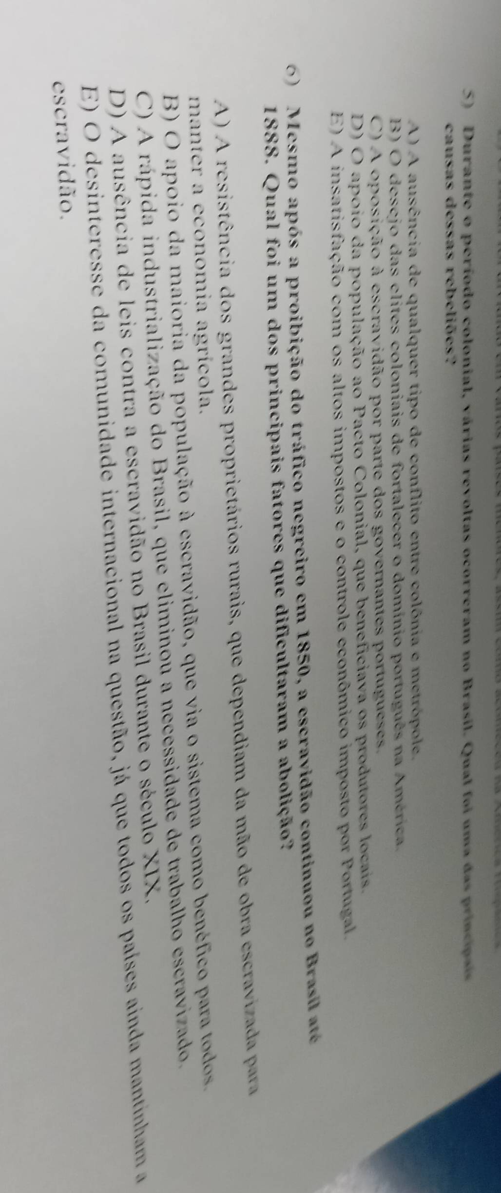 Durante o período colonial, várias revoltas ocorreram no Brasil. Qual foi uma das principais
causas dessas rebeliões?
A) A ausência de qualquer tipo de conflito entre colônia e metrópole.
B) O desejo das elites coloniais de fortalecer o domínio português na América.
C) A oposição à escravidão por parte dos governantes portugueses,
D) O apoio da população ao Pacto Colonial, que beneficiava os produtores locais.
E) A insatisfação com os altos impostos e o controle econômico imposto por Portugal.
6) Mesmo após a proibição do tráfico negreiro em 1850, a escravidão continuou no Brasil até
1888. Qual foi um dos principais fatores que dificultaram a abolição?
A ) A resistência dos grandes proprietários rurais, que dependiam da mão de obra escraviz ad pa
manter a economia agrícola.
B) O apoio da maioria da população à escravidão, que via o sistema como benéfico para todos.
C) A rápida industrialização do Brasil, que eliminou a necessidade de trabalho escravizado.
D) A ausência de leis contra a escravidão no Brasil durante o século XIX.
E) O desinteresse da comunidade internacional na questão, já que todos os países ainda mantinham a
escravidão.