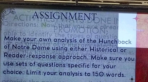 ASSIGNMENT 
Make your own analysis of the Hunchback 
of Notre Dame using either Historical or 
Reader-response approach. Make sure you 
use sets of questions specific for your 
choice. Limit your analysis to 150 words.