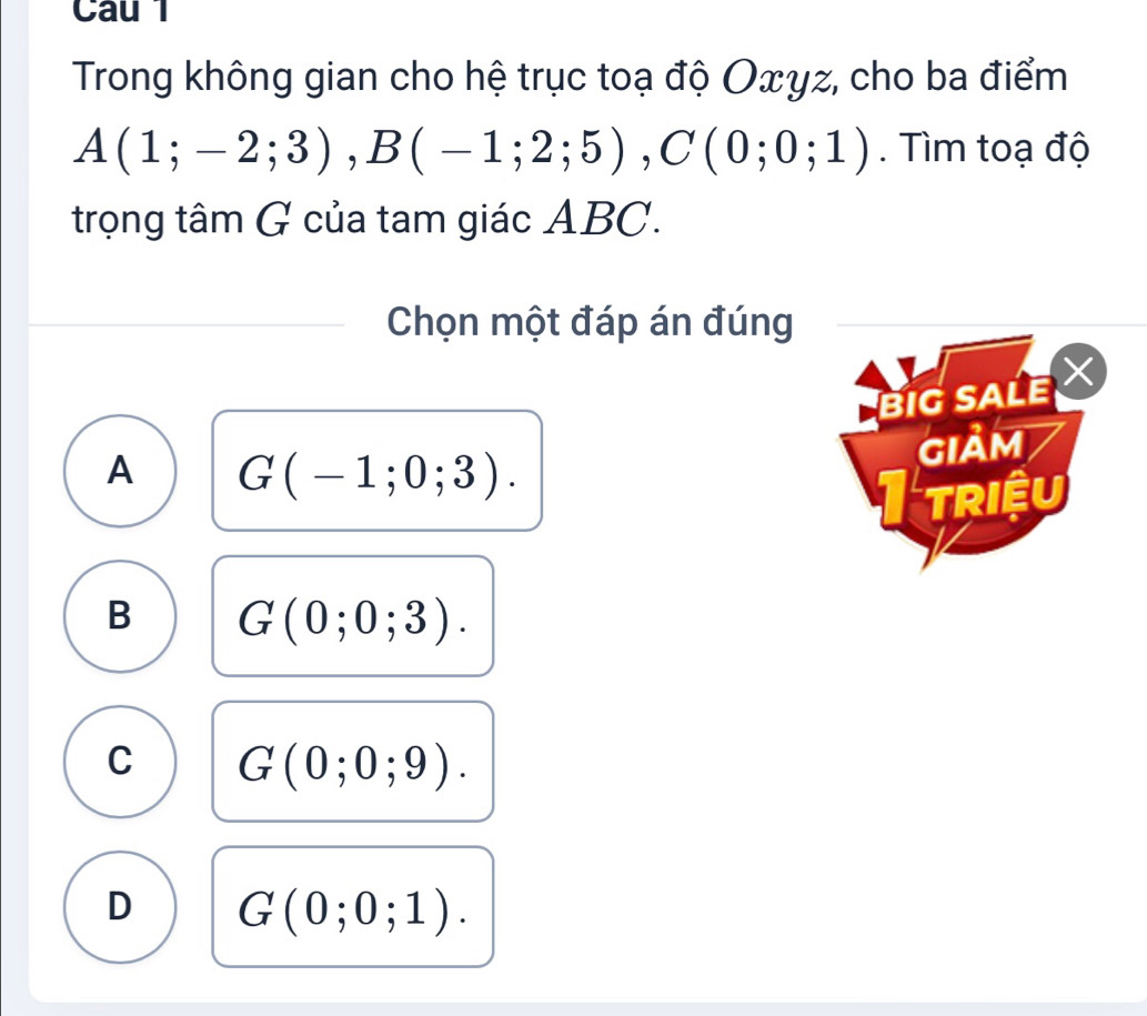 Trong không gian cho hệ trục toạ độ Oxyz, cho ba điểm
A(1;-2;3), B(-1;2;5), C(0;0;1). Tìm toạ độ
trọng tâm G của tam giác ABC.
Chọn một đáp án đúng
BIG SALE 
GIảm
A G(-1;0;3). 
I triệu
B G(0;0;3).
C G(0;0;9).
D G(0;0;1).