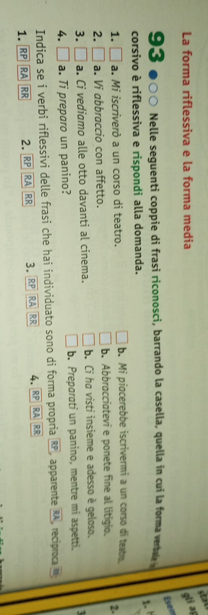 La forma riflessiva e la forma media gli a
Esem
93 Nelle seguenti coppie di frasi riconosci, barrando la casella, quella in cui la forma verbae 
1. 
corsivo è riflessiva e rispondi alla domanda.
1. □ a. Mi iscriverò a un corso di teatro.
b. Mi piocerebbe iscrivermi a un corso di teatro. 2.
2. □ a. Vi abbraccio con affetto. b. Abbracciatevi e ponete fine al litigio.
3. □ a. Ci vediamo alle otto davanti al cinema. b. Ci ha visti insieme e adesso è geloso.
4. □ a. Ti preparo un panino? b. Preparati un panino, mentre mi aspetti.
Indica se i verbi riflessivi delle frasi che hai individuato sono di forma propria RP apparente overline RA , reciproca overline B
1. RP RA RR 2. R RA RR 3. RP RA RR 4. RP RA RR