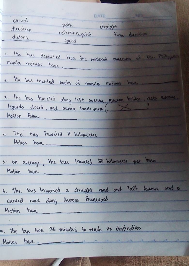 curved
_
_
path straight
direction referen cpoint time ducation
distance
speed
_
1. the bus departed from the national museum of the Pein
_
manila motions have
2. The bus traveled north of manila motions have_
3. The bus traveled along lafr avenue, quezon bridge, recto avenue
legarda strut, and aurora bouleward (_
1
Motion follow_
4. The bus Traveled 11 kilometers
Motion have_
5. on average, the bus traveled 50 kilometer pur hour
Motion have_
c. the bus traversed a straight road and laft Avenut and a
curved road along Aurora Bouleward
Motion have_
4. the bus took 35 minukes to reach its destination
Motion have_