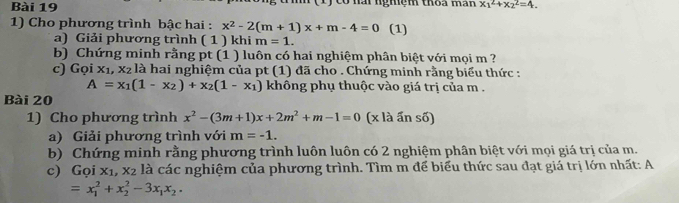 có nài nghệm thoa man x_1^(2+x_2^2=4. 
1) Cho phương trình bậc hai : x^2)-2(m+1)x+m-4=0 (1) 
a) Giải phương trình ( 1 ) khi m=1. 
b) Chứng minh rằng pt (1 ) luôn có hai nghiệm phân biệt với mọi m ? 
c) Goix_1, x_2 là hai nghiệm của pt (1) đã cho . Chứng minh rằng biểu thức :
A=x_1(1-x_2)+x_2(1-x_1) không phụ thuộc vào giá trị của m. 
Bài 20 
1) Cho phương trình x^2-(3m+1)x+2m^2+m-1=0 (x là ấn số) 
a) Giải phương trình với m=-1. 
b) Chứng minh rằng phương trình luôn luôn có 2 nghiệm phân biệt với mọi giá trị của m. 
c) Gọi x_1, x_2 là các nghiệm của phương trình. Tìm m để biểu thức sau đạt giá trị lớn nhất: A
=x_1^(2+x_2^2-3x_1)x_2.