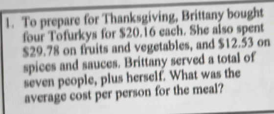 To prepare for Thanksgiving, Brittany bought 
four Tofurkys for $20.16 each. She also spent
$29.78 on fruits and vegetables, and $12.53 on 
spices and sauces. Brittany served a total of 
seven people, plus herself. What was the 
average cost per person for the meal?