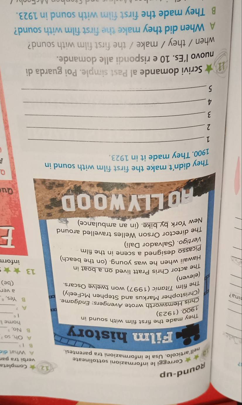 ?
Round-up
12 ★ Completa
★ ★ Correggi le informazioni sottolineate verbi tra par
nell'articolo. Usa le informazioni tra parentesi. A What dio
B l1
_
A Oh, so
_
Film history B No,_
home l
_
_
They made the first film with sound in
1900. (1923)
| 6
_
∞ A 7
Chris Hemsworth wrote Avengers: Endgame. B Yes, ª.
_
ina? a (Christopher Markus and Stephen McFeely)
a ven
The film Titanic (1997) won twelve Oscars.
(be)
a (eleven)
The actor Chris Pratt lived on a boat in
13
Hawaii when he was young. (on the beach) inforn
Picasso designed a scene in the film
Vertigo. (Salvador Dalí)
The director Orson Welles travelled around
F
New York by bike. (in an ambulance)
B asin
Qu
a
They didn't make the first film with sound in
1900. They made it in 1923.
A
1
_
2
_
3
_
4
_
5
_
1 ★ Scrivi domande al Past simple. Poi guarda di
nuovo l’Es. 10 e rispondi alle domande.
when / they / make / the first film with sound?
A When did they make the first film with sound?
B They made the first film with sound in 1923.