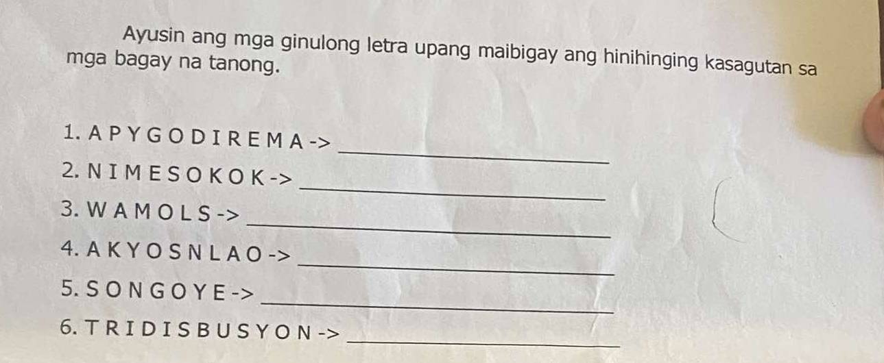 Ayusin ang mga ginulong letra upang maibigay ang hinihinging kasagutan sa 
mga bagay na tanong. 
_ 
1. A P Y G O D I R E M A -> 
_ 
2. N I M E S O K O K -> 
_ 
3. W A M O L S -> 
_ 
4. A K Y O S N L A O -> 
_ 
5. S O N G O Y E -> 
_ 
6. T R I D I S B U S Y O N ->