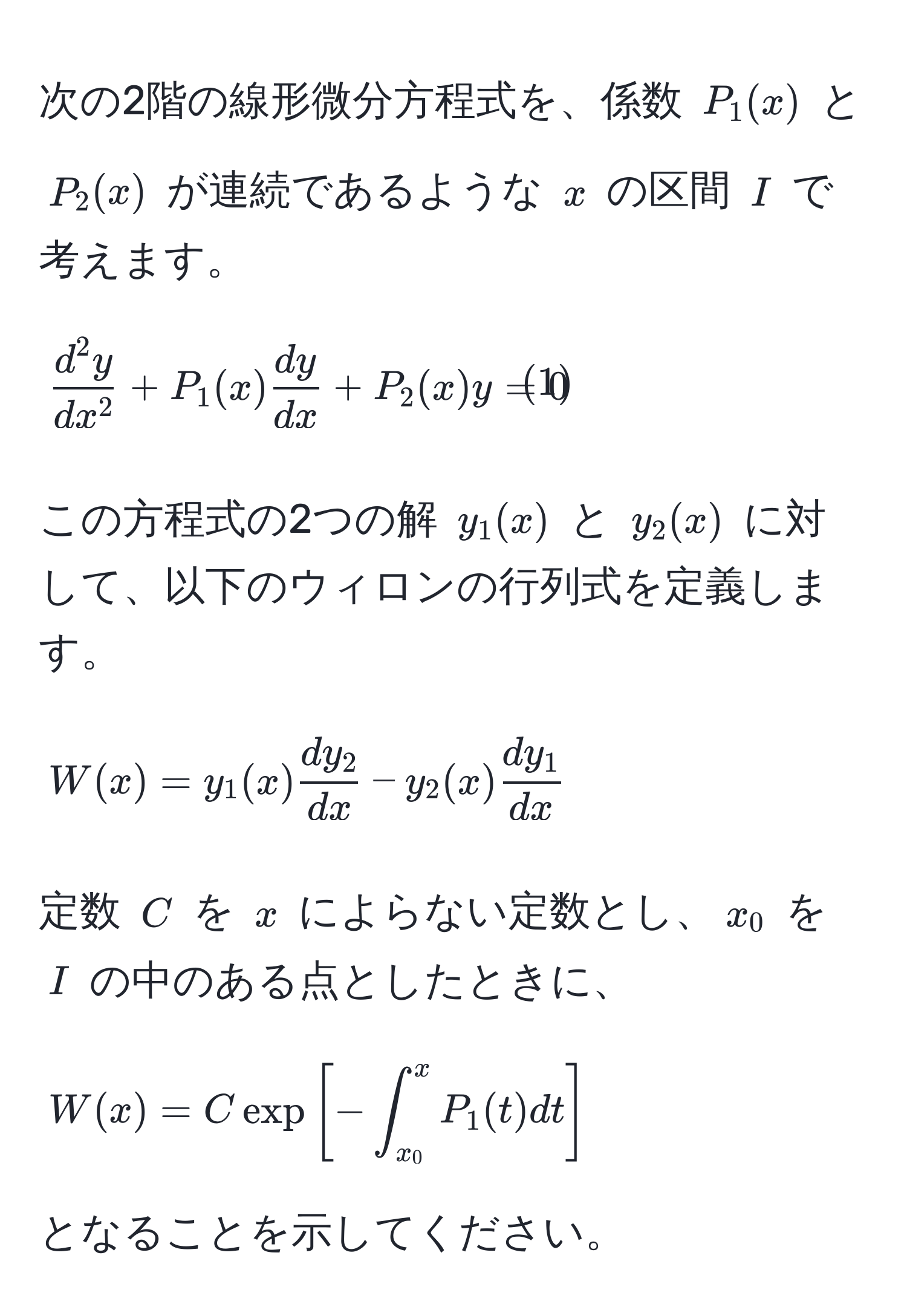 次の2階の線形微分方程式を、係数 $P_1(x)$ と $P_2(x)$ が連続であるような $x$ の区間 $I$ で考えます。
[
fracd^(2y)dx^2 + P_1(x) dy/dx  + P_2(x)y = 0 tag1
]
この方程式の2つの解 $y_1(x)$ と $y_2(x)$ に対して、以下のウィロンの行列式を定義します。
[
W(x) = y_1(x) dy_2/dx  - y_2(x) dy_1/dx 
]
定数 $C$ を $x$ によらない定数とし、$x_0$ を $I$ の中のある点としたときに、
[
W(x) = C exp[-∈t_(x_0)^x P_1(t) dt]
]
となることを示してください。