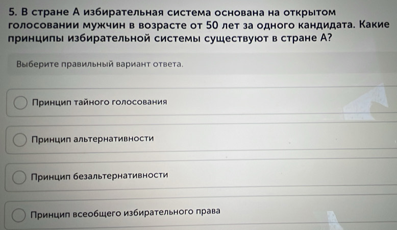 В стране А избирательная система основана на открытом
голосовании мужчин в возрасте от 50 лет за одного кандидата. Какие
πринциπы избирательной системы сушествуют в стране А?
Βыбериτе правильный варианτ ответа.
Πρинциπ τайного голосования
Принцип альтернативности
Принцип безальтернативности
Принцил всеобщего избирательного πрава