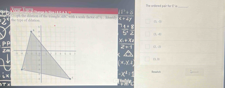 The ordered pair for C' is _.
T u 
tion A Mathematical Change in Size I 8.G.A 3 
“ Graph the dilation of the triangle ABC with a scale factor of ½. Identify
the type of dilation.
(3,-3)
(3,-6)

(2,-2)
Zm
(3,3)
Rewatch Dubmit
YouTube