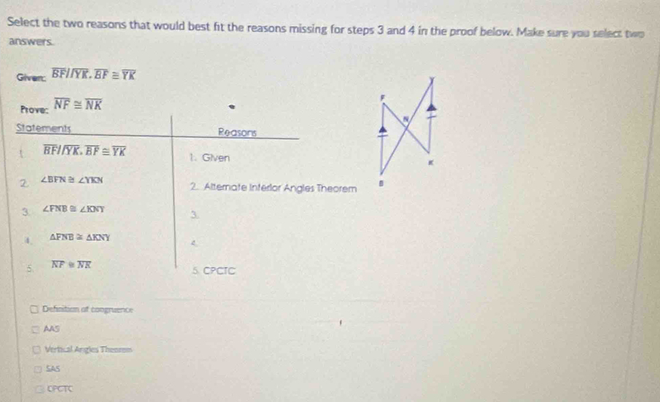 Select the two reasons that would best fit the reasons missing for steps 3 and 4 in the proof below. Make sure you select two
answers.
Given overline BFparallel overline YK.overline BF≌ overline YK
Prove: overline NF≌ overline NK
Statements Reasons
t overline BF//overline YK.overline BF≌ overline YK 1. Given 
2 ∠ BFN≌ ∠ YKN
2. Alternate Interlor Angles Theorem 
3. ∠ FNB≌ ∠ KNY
3.
4, △ FNB≌ △ KNY
4
5. overline NF≌ overline NK
5 CPCTC
Defnition at congruence
AAS
Vertical Angles Theorem
SAS
OPCTC