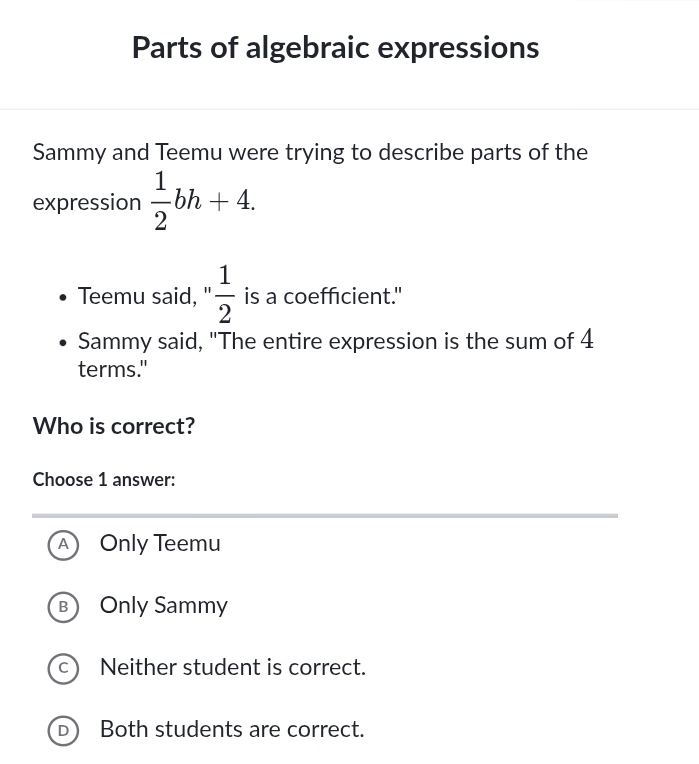 Parts of algebraic expressions
Sammy and Teemu were trying to describe parts of the
expression  1/2 bh+4. 
Teemu said, 1  1/2  is a coefficient."
Sammy said, "The entire expression is the sum of 4
terms."
Who is correct?
Choose 1 answer:
A Only Teemu
B Only Sammy
C Neither student is correct.
D Both students are correct.