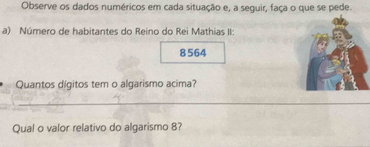 Observe os dados numéricos em cada situação e, a seguir, faça o que se pede. 
a) Número de habitantes do Reino do Rei Mathias II:
8564
Quantos dígitos tem o algarismo acima? 
_ 
Qual o valor relativo do algarismo 8?