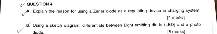 Explain the reason for using a Zener diode as a regulating device in charging system. 
[4 marks] 
B. Using a sketch diagram, differentiate between Light emitting diode (LED) and a photo 
diode. [8 marks]