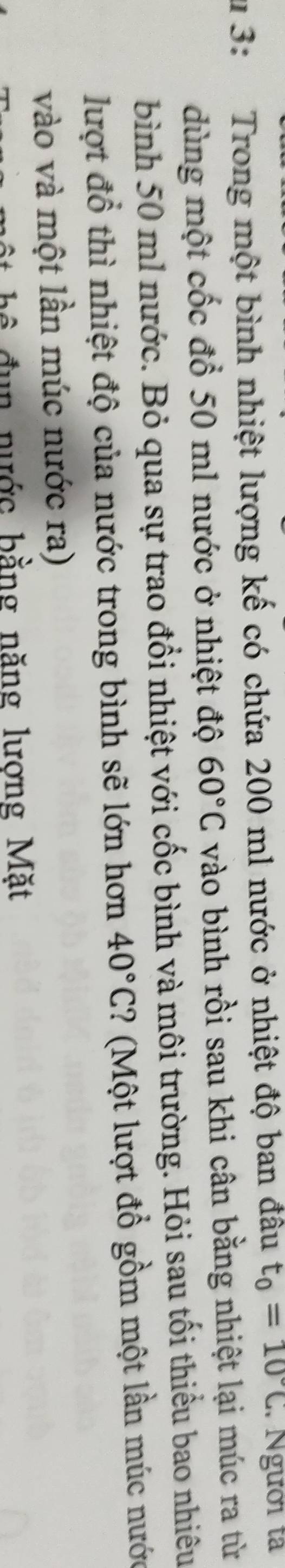 3: Trong một bình nhiệt lượng kế có chứa 200 m1 nước ở nhiệt độ ban đâu t_0=10°C Người tả 
dùng một cốc đổ 50 m1 nước ở nhiệt độ 60°C vào bình rồi sau khi cân bằng nhiệt lại múc ra từ 
bình 50 ml nước. Bỏ qua sự trao đổi nhiệt với cốc bình và môi trường. Hỏi sau tối thiểu bao nhiêu 
lượt đồ thì nhiệt độ của nước trong bình sẽ lớn hơn 40°C :? (Một lượt đổ gồm một lần múc nước 
vào và một lần múc nước ra) 
ê đun nước bằng năng lương Mặt