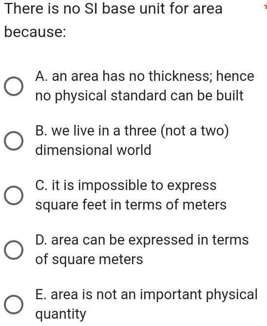 There is no SI base unit for area 7
because:
A. an area has no thickness; hence
no physical standard can be built
B. we live in a three (not a two)
dimensional world
C. it is impossible to express
square feet in terms of meters
D. area can be expressed in terms
of square meters
E. area is not an important physical
quantity