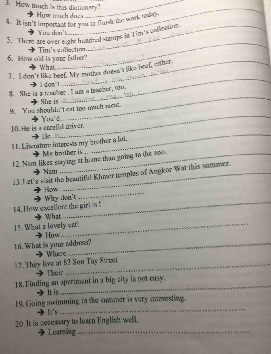 How much is this dictionary? 
_ 
How much does 
4. It isn’t important for you to finish the work today. 
You don’t. 
_ 
5. There are over eight hundred stamps in Tim’s collection. 
Tim’s collection 
6. How old is your father? 
What. 
7. I don’t like beef. My mother doesn’t like beef, either. 
I don’t 
8. She is a teacher . I am a teacher, too. 
She is 
_ 
_ 
9. You shouldn’t eat too much meat. 
You'd. 
_ 
10.He is a careful driver. 
He. 
_ 
11.Literature interests my brother a lot. 
My brother is 
12. Nam likes staying at home than going to the zoo. 
Nam 
13.Let’s visit the beautiful Khmer temples of Angkor Wat this summer. 
How 
Why don't 
_ 
14.How excellent the girl is ! 
_ 
What 
_ 
15. What a lovely cat! 
How 
16. What is your address? 
Where 
17. They live at 83 Son Tay Street 
Their 
18. Finding an apartment in a big city is not easy. 
It is 
_ 
_ 
19. Going swimming in the summer is very interesting. 
It’s 
20. It is necessary to learn English well. 
Learning_