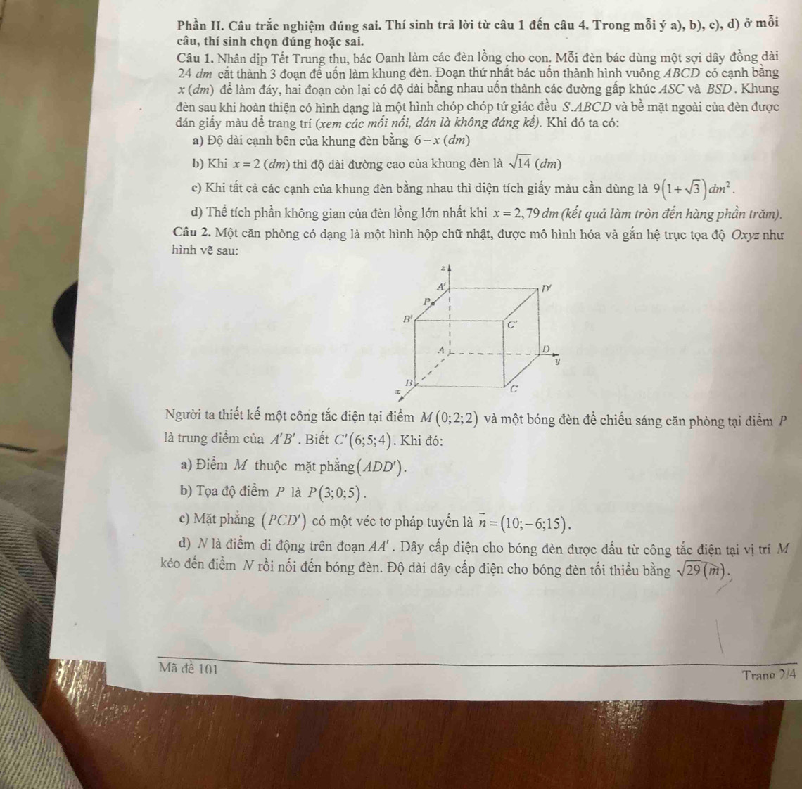 Phần II. Câu trắc nghiệm đúng sai. Thí sinh trã lời từ câu 1 đến câu 4. Trong mỗi ý a), b), c), d) ở mỗi
câu, thí sinh chọn đúng hoặc sai.
Câu 1. Nhân dịp Tết Trung thu, bác Oanh làm các đèn lồng cho con. Mỗi đèn bác dùng một sợi dây đồng dài
24 dm cắt thành 3 đoạn để uốn làm khung đèn. Đoạn thứ nhất bác uốn thành hình vuông ABCD có cạnh bằng
x (dm) để làm đáy, hai đoạn còn lại có độ dài bằng nhau uốn thành các đường gấp khúc ASC và BSD . Khung
đèn sau khi hoàn thiện có hình dạng là một hình chóp chóp tứ giác đều S.ABCD và bề mặt ngoài của đèn được
dán giấy màu để trang trí (xem các mối nổi, dán là không đáng kể). Khi đó ta có:
a) Độ dài cạnh bên của khung đèn bằng 6-x(dm)
b) Khi x=2(dm) 0 thì độ dài đường cao của khung đèn là sqrt(14)(dm)
c) Khi tất cả các cạnh của khung đèn bằng nhau thì diện tích giấy màu cần dùng là 9(1+sqrt(3))dm^2.
d) Thể tích phần không gian của đèn lồng lớn nhất khi x=2,79dm (kết quả làm tròn đến hàng phần trăm).
Câu 2. Một căn phòng có dạng là một hình hộp chữ nhật, được mô hình hóa và gắn hệ trục tọa độ Oxyz như
hình vẽ sau:
Người ta thiết kế một công tắc điện tại điểm M(0;2;2) và một bóng đèn để chiếu sáng căn phòng tại điểm P
là trung điểm của A'B'. Biết C'(6;5;4). Khi đó:
a) Điểm M thuộc mặt phẳng (ADD').
b) Tọa độ điểm P là P(3;0;5).
c) Mặt phẳng (PCD') 1 có một véc tơ pháp tuyển là overline n=(10;-6;15).
d) N là điểm di động trên đoạn AA'. Dây cấp điện cho bóng đèn được đấu từ công tắc điện tại vị trí M
kéo đến điểm N rồi nối đến bóng đèn. Độ dài dây cấp điện cho bóng đèn tối thiểu bằng sqrt(29)(m).
Mã đề 101
Trano 7/4