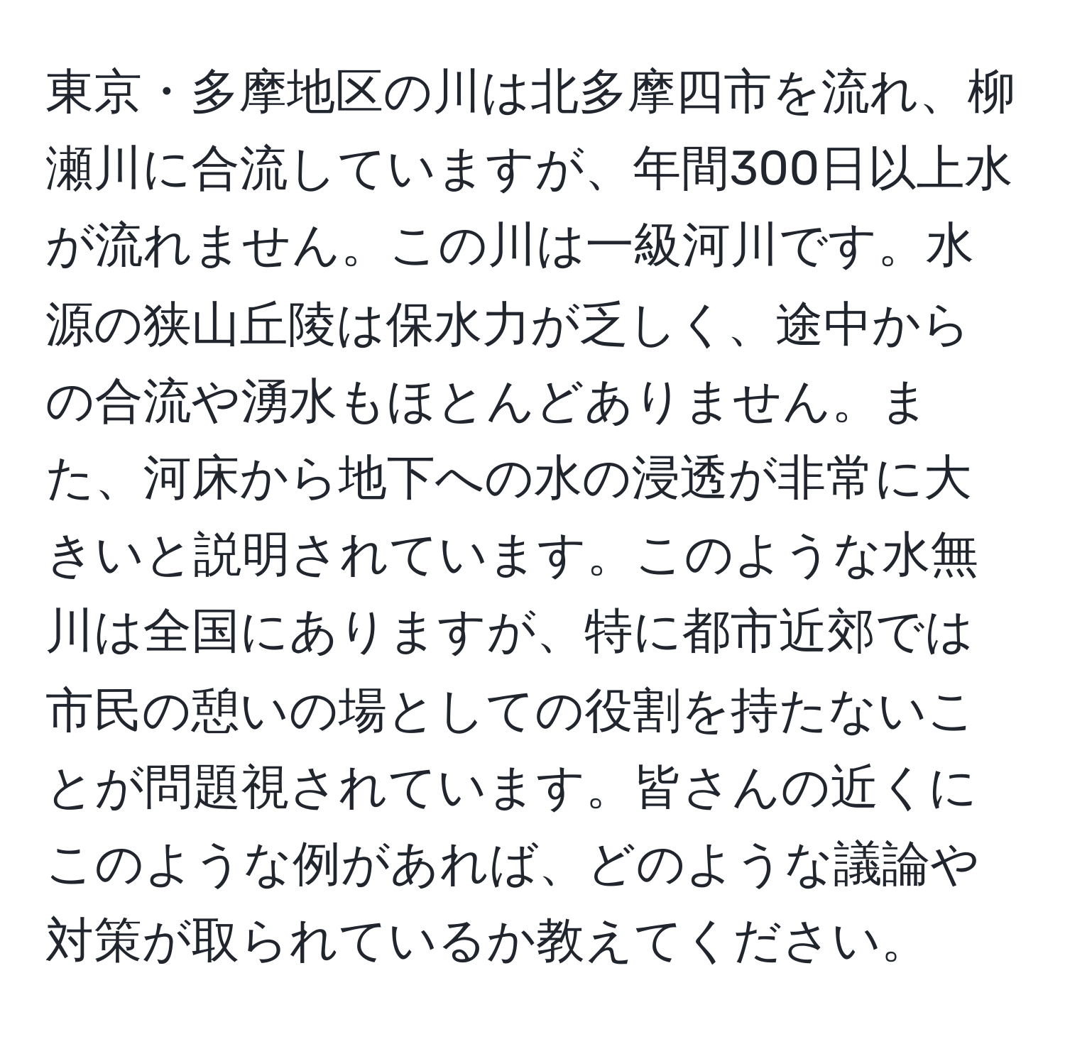 東京・多摩地区の川は北多摩四市を流れ、柳瀬川に合流していますが、年間300日以上水が流れません。この川は一級河川です。水源の狭山丘陵は保水力が乏しく、途中からの合流や湧水もほとんどありません。また、河床から地下への水の浸透が非常に大きいと説明されています。このような水無川は全国にありますが、特に都市近郊では市民の憩いの場としての役割を持たないことが問題視されています。皆さんの近くにこのような例があれば、どのような議論や対策が取られているか教えてください。