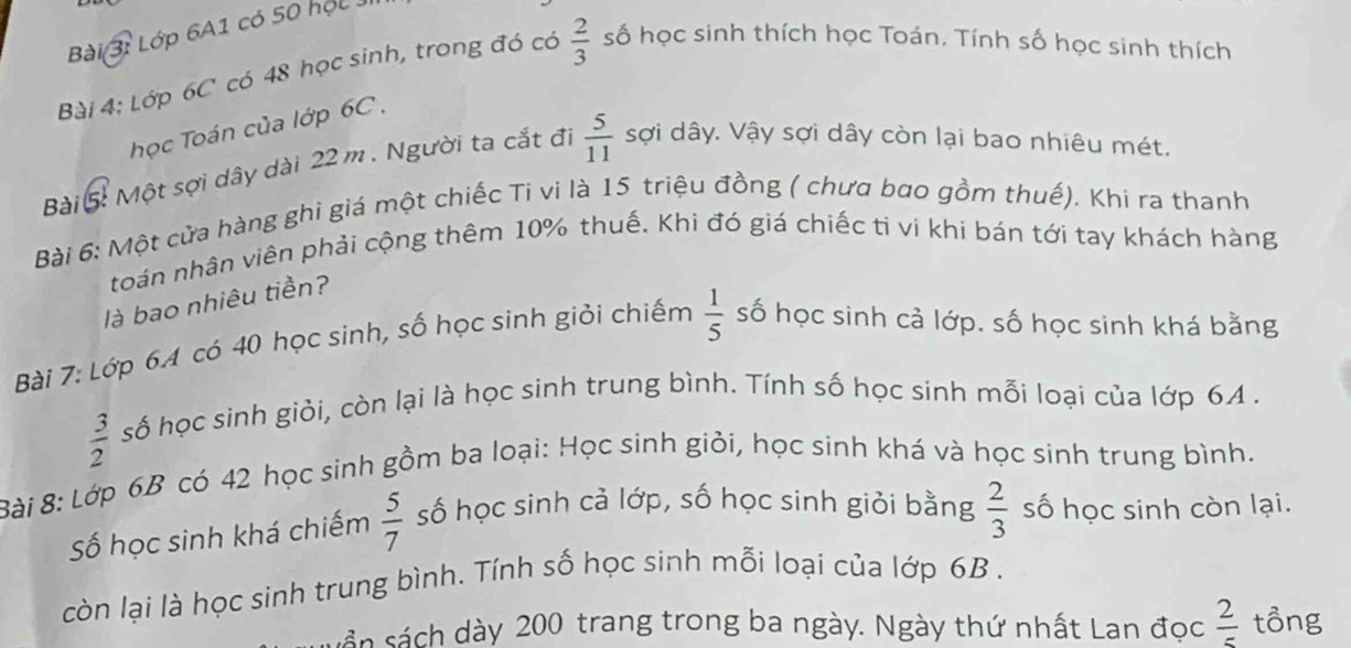 Lớp 6A1 có 50 học 
Bài 4: Lớp 6C có 48 học sinh, trong đó có  2/3  số học sinh thích học Toán. Tính số học sinh thích 
học Toán của lớp 6C. 
Bài 5 Một sợi dây dài 22 m. Người ta cắt đi  5/11  sợi dây. Vậy sợi dây còn lại bao nhiêu mét. 
Bài 6: Một cửa hàng ghi giá một chiếc Ti vi là 15 triệu đồng ( chưa bao gồm thuế). Khi ra thanh 
toán nhân viên phải cộng thêm 10% thuế. Khi đó giá chiếc ti vi khi bán tới tay khách hàng 
là bao nhiêu tiền? 
Bài 7: Lớp 6. 4 có 40 học sinh, số học sinh giỏi chiếm  1/5  số học sinh cả lớp. số học sinh khá bằng
 3/2  số học sinh giỏi, còn lại là học sinh trung bình. Tính số học sinh mỗi loại của lớp 64. 
Bài 8: Lớp 6B có 42 học sinh gồm ba loại: Học sinh giỏi, học sinh khá và học sinh trung bình. 
Số học sinh khá chiếm  5/7  số học sinh cả lớp, số học sinh giỏi bằng  2/3  số học sinh còn lại. 
còn lại là học sinh trung bình. Tính số học sinh mỗi loại của lớp 6B. 
sản sách dày 200 trang trong ba ngày. Ngày thứ nhất Lan đọc  2/5  tồng