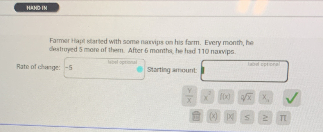 HAND IN 
Farmer Hapt started with some naxvips on his farm. Every month, he 
destroyed 5 more of them. After 6 months, he had 110 naxvips. 
label optional label optional 
Rate of change: -5 Starting amount:
 Y/X  x^2 f(x) sqrt[n](x) X_n
|X| ≤ ≥ π