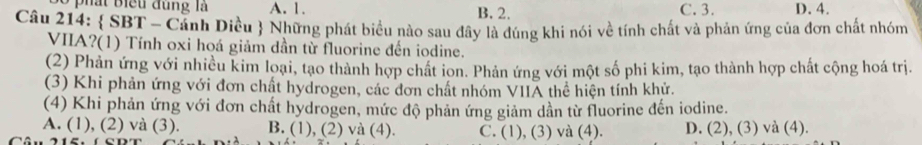 a t b iểu đ u ng là A. 1. B. 2. C. 3. D. 4.
Câu 214:  SBT - Cảnh Diều  Những phát biểu nào sau đây là đúng khi nói về tính chất và phản ứng của đơn chất nhóm
VIIA?(1) Tính oxi hoá giảm dần từ fluorine đến iodine.
(2) Phản ứng với nhiều kim loại, tạo thành hợp chất ion. Phản ứng với một số phi kim, tạo thành hợp chất cộng hoá trị.
(3) Khi phản ứng với đơn chất hydrogen, các đơn chất nhóm VIIA thể hiện tính khử.
(4) Khi phản ứng với đơn chất hydrogen, mức độ phản ứng giảm dần từ fluorine đến iodine.
A. (1), (2) và (3). B. (1), (2) và (4). C. (1), (3) và (4). D. (2), (3) và (4).