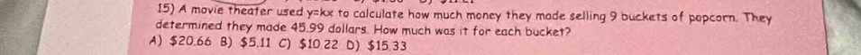 A movie theater used y=kx to calculate how much money they made selling 9 buckets of popcorn. They
determined they made 45.99 dollars. How much was it for each bucket?
A) $20.66 B) $5.11 C) $10.22 D) $15.33